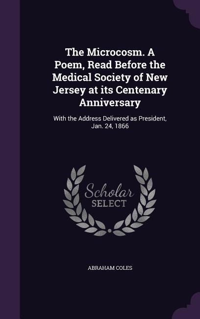 The Microcosm. A Poem, Read Before the Medical Society of New Jersey at its Centenary Anniversary: With the Address Delivered as President, Jan. 24, 1 - Abraham Coles