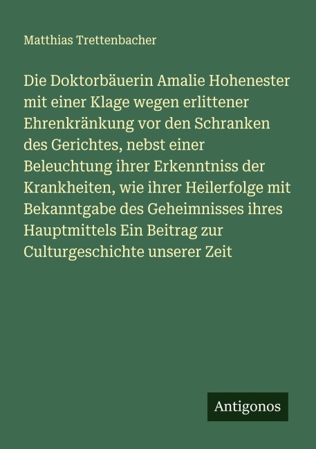 Die Doktorbäuerin Amalie Hohenester mit einer Klage wegen erlittener Ehrenkränkung vor den Schranken des Gerichtes, nebst einer Beleuchtung ihrer Erkenntniss der Krankheiten, wie ihrer Heilerfolge mit Bekanntgabe des Geheimnisses ihres Hauptmittels Ein Beitrag zur Culturgeschichte unserer Zeit - Matthias Trettenbacher