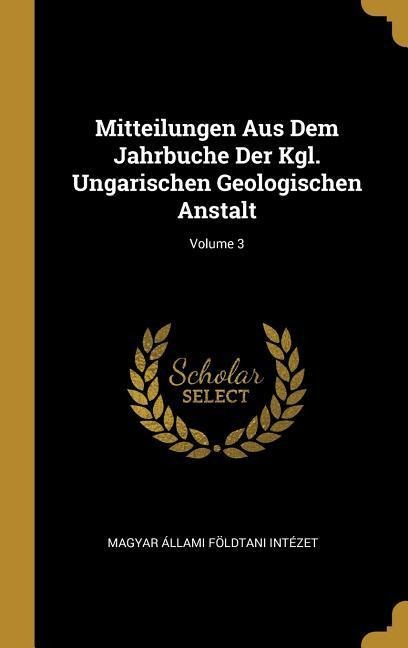 Mitteilungen Aus Dem Jahrbuche Der Kgl. Ungarischen Geologischen Anstalt; Volume 3 - Magyar Allami Foldtani Intezet