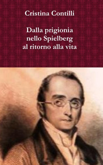 Dalla prigionia nello Spielberg al ritorno alla vita Una biografia romanzata di Silvio Pellico e degli altri patrioti del Risorgimento detenuti nel carcere dello Spielberg - Cristina Contilli