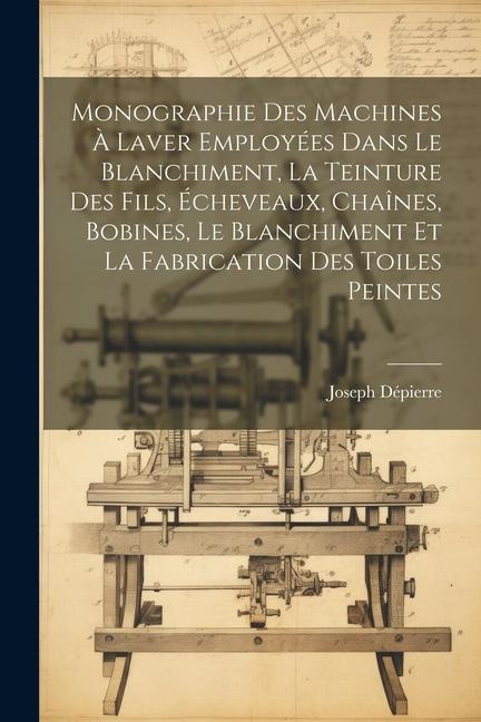 Monographie Des Machines À Laver Employées Dans Le Blanchiment, La Teinture Des Fils, Écheveaux, Chaînes, Bobines, Le Blanchiment Et La Fabrication De - Joseph Dépierre