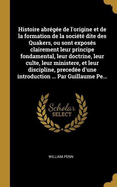 Histoire abrégée de l'origine et de la formation de la société dite des Quakers, ou sont exposés clairement leur principe fondamental, leur doctrine, leur culte, leur ministere, et leur discipline, precedée d'une introduction ... Par Guillaume Pe... - William Penn