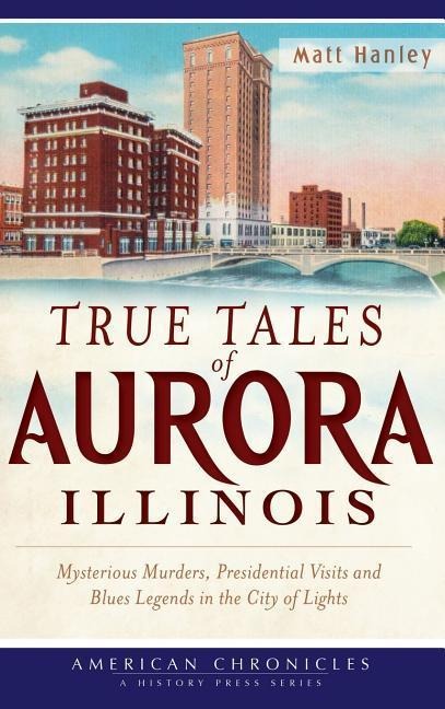 True Tales of Aurora, Illinois: Mysterious Murders, Presidential Visits and Blues Legends in the City of Lights - Matt Hanley