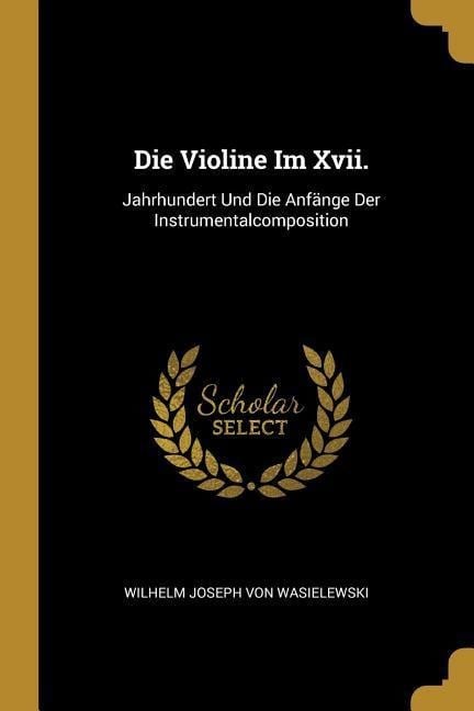 Die Violine Im XVII.: Jahrhundert Und Die Anfänge Der Instrumentalcomposition - Wilhelm Joseph Von Wasielewski