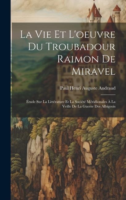 La Vie Et L'oeuvre Du Troubadour Raimon De Miravel: Étude Sur La Littérature Et La Société Méridionales À La Veille De La Guerre Des Albigeois - Paul Henri Auguste Andraud