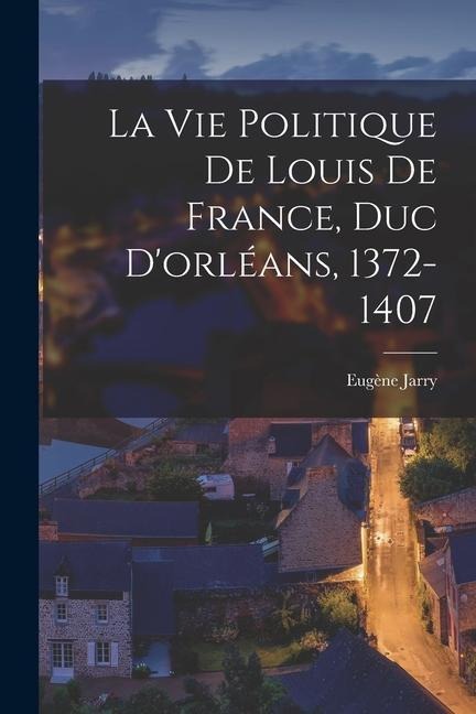 La Vie Politique De Louis De France, Duc D'orléans, 1372-1407 - Eugène Jarry