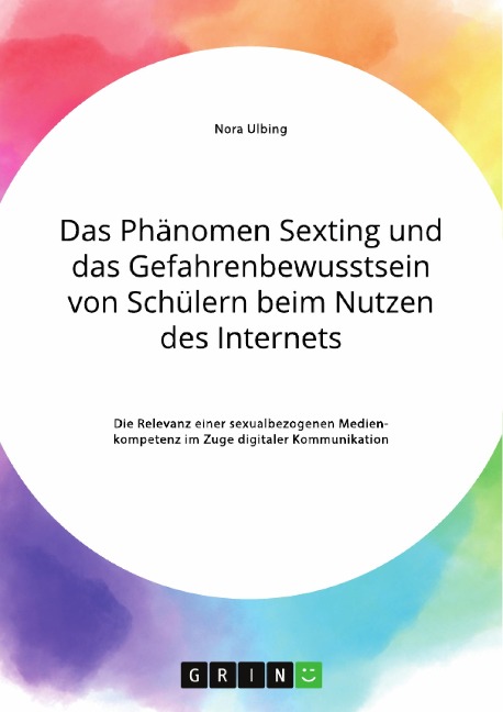 Das Phänomen Sexting und das Gefahrenbewusstsein von Schülern beim Nutzen des Internets. Die Relevanz einer sexualbezogenen Medienkompetenz im Zuge digitaler Kommunikation - Nora Ulbing