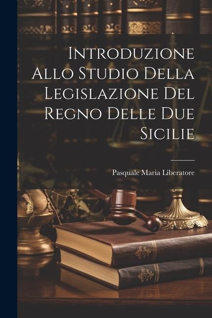 Introduzione Allo Studio Della Legislazione Del Regno Delle Due Sicilie - Pasquale Maria Liberatore