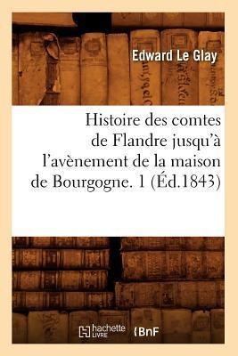 Histoire Des Comtes de Flandre Jusqu'à l'Avènement de la Maison de Bourgogne. 1 (Éd.1843) - Edward Le Glay