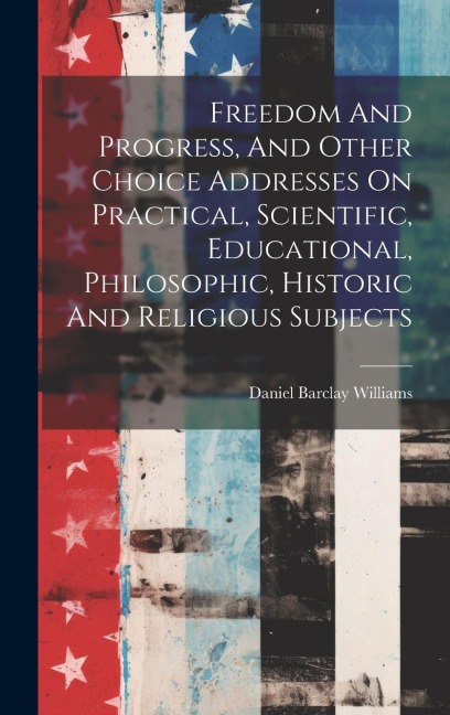 Freedom And Progress, And Other Choice Addresses On Practical, Scientific, Educational, Philosophic, Historic And Religious Subjects - Daniel Barclay Williams