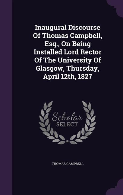 Inaugural Discourse of Thomas Campbell, Esq., on Being Installed Lord Rector of the University of Glasgow, Thursday, April 12th, 1827 - Thomas Campbell