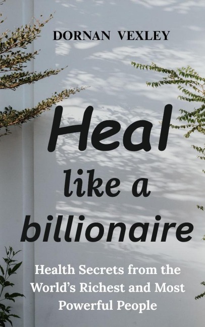 Heal like a Billionaire: Health Secrets from the World's Richest and Most Powerful People - Dornan Vexley