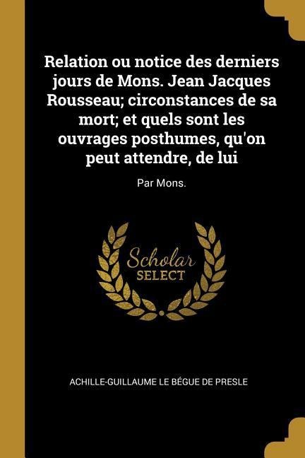Relation ou notice des derniers jours de Mons. Jean Jacques Rousseau; circonstances de sa mort; et quels sont les ouvrages posthumes, qu'on peut attendre, de lui - Achille-Guillaume Le Bégue de Presle