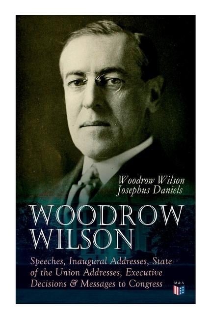 Woodrow Wilson: Speeches, Inaugural Addresses, State of the Union Addresses, Executive Decisions & Messages to Congress - Woodrow Wilson, Josephus Daniels