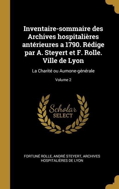 Inventaire-sommaire des Archives hospitalières antérieures a 1790. Rédige par A. Steyert et F. Rolle. Ville de Lyon: La Charité ou Aumone-générale; Vo - Fortuné Rolle, André Steyert, Archives Hospitalières de Lyon