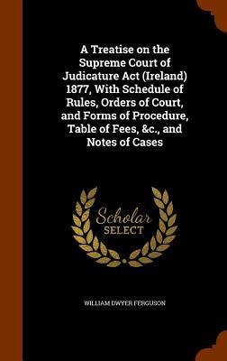 A Treatise on the Supreme Court of Judicature Act (Ireland) 1877, With Schedule of Rules, Orders of Court, and Forms of Procedure, Table of Fees, &c., and Notes of Cases - William Dwyer Ferguson
