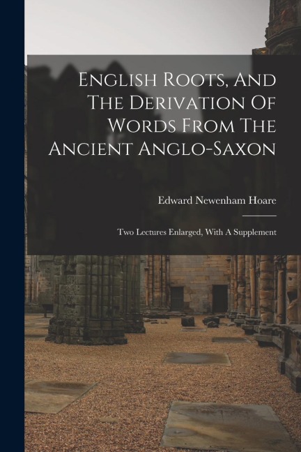English Roots, And The Derivation Of Words From The Ancient Anglo-saxon: Two Lectures Enlarged, With A Supplement - Edward Newenham Hoare