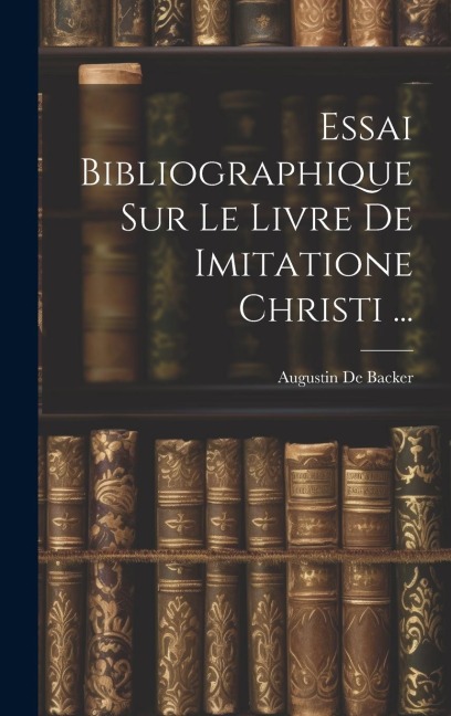 Essai Bibliographique Sur Le Livre De Imitatione Christi ... - Augustin De Backer