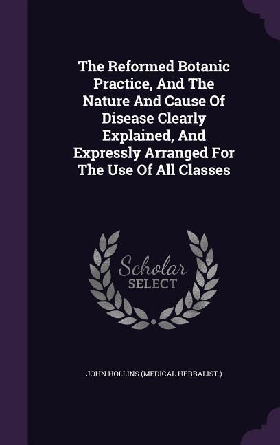 The Reformed Botanic Practice, And The Nature And Cause Of Disease Clearly Explained, And Expressly Arranged For The Use Of All Classes - 