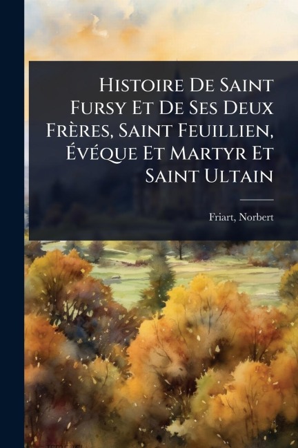 Histoire De Saint Fursy Et De Ses Deux Frères, Saint Feuillien, ÃvÃ(c)que Et Martyr Et Saint Ultain - Friart Norbert