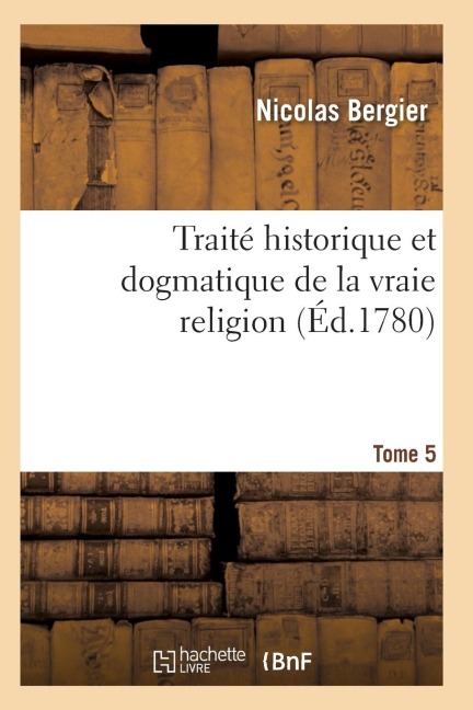 Traité Historique Et Dogmatique de la Vraie Religion. Tome 5 - Bergier-N