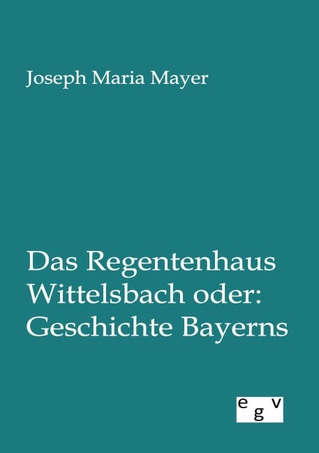 Das Regentenhaus Wittelsbach oder: Geschichte Bayerns - Joseph Maria Mayer
