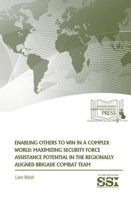 Enabling Others to Win in a Complex World: Maximizing Security Force Assistance Potential in the Regionally Aligned Brigade Combat Team - Liam Walsh