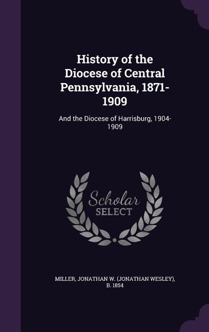 History of the Diocese of Central Pennsylvania, 1871-1909: And the Diocese of Harrisburg, 1904-1909 - Jonathan W. B. 1854 Miller