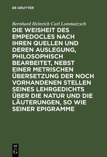 Die Weisheit des Empedocles nach ihren Quellen und deren Auslegung, philosophisch bearbeitet, nebst einer metrischen Übersetzung der noch vorhandenen Stellen seines Lehrgedichts über die Natur und die Läuterungen, so wie seiner Epigramme - Bernhard Heinrich Carl Lommatzsch