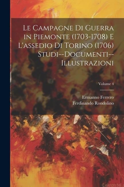 Le Campagne Di Guerra in Piemonte (1703-1708) E L'assedio Di Torino (1706) Studi--Documenti--Illustrazioni; Volume 4 - Ermanno Ferrero, Ferdinando Rondolino