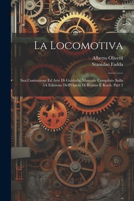 La Locomotiva: Sua Costruzione Ed Arte Di Guidarla: Manuale Compilato Sulla 5A Edizione Dell'Opera Di Brosius E Koch, Part 2 - Stanislao Fadda, Alberto Olivetti