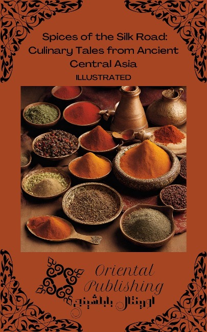 Spices of the Silk Road Culinary Tales from Ancient Central Asia - Oriental Publishing