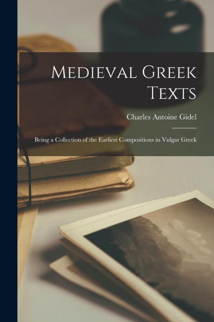Medieval Greek Texts: Being a Collection of the Earliest Compositions in Vulgar Greek - Charles Antoine Gidel
