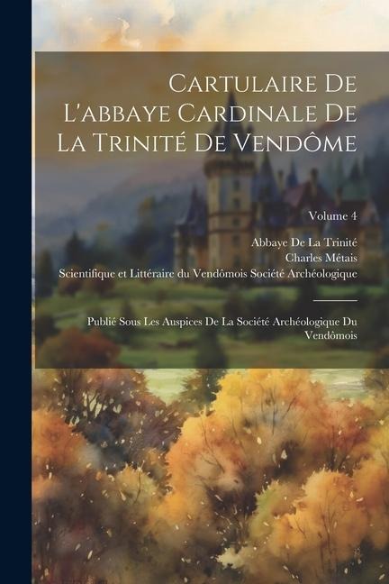 Cartulaire De L'abbaye Cardinale De La Trinité De Vendôme: Publié Sous Les Auspices De La Société Archéologique Du Vendômois; Volume 4 - Charles Métais, Abbaye De La Trinité
