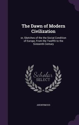 The Dawn of Modern Civilization: or, Sketches of the the Social Condition of Europe, From the Twelfth to the Sixteenth Century - Anonymous