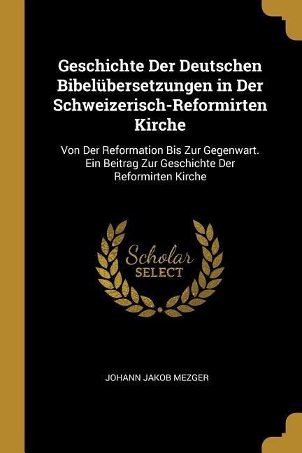 Geschichte Der Deutschen Bibelübersetzungen in Der Schweizerisch-Reformirten Kirche: Von Der Reformation Bis Zur Gegenwart. Ein Beitrag Zur Geschichte - Johann Jakob Mezger