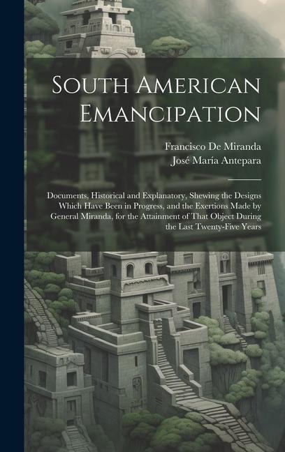 South American Emancipation: Documents, Historical and Explanatory, Shewing the Designs Which Have Been in Progress, and the Exertions Made by Gene - Francisco De Miranda, José María Antepara