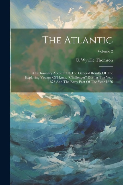 The Atlantic: A Preliminary Account Of The General Results Of The Exploring Voyage Of H.m.s. "challenger" During The Year 1873 And T - C. Wyville Thomson