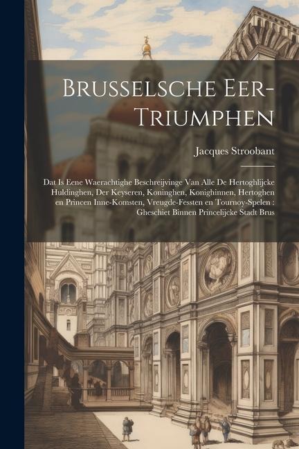 Brusselsche eer-triumphen: Dat is eene waerachtighe beschreijvinge van alle de hertoghlijcke huldinghen, der keyseren, koninghen, konighinnen, he - Jacques Stroobant