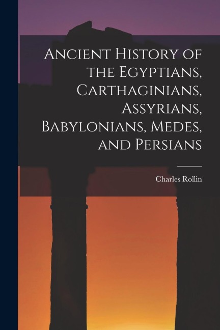 Ancient History of the Egyptians, Carthaginians, Assyrians, Babylonians, Medes, and Persians - Rollin Charles