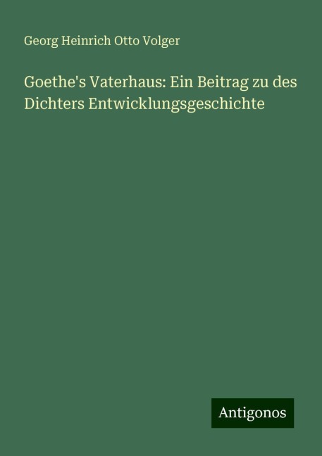 Goethe's Vaterhaus: Ein Beitrag zu des Dichters Entwicklungsgeschichte - Georg Heinrich Otto Volger