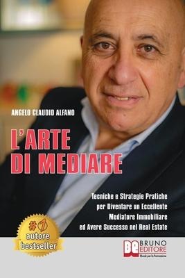 L'Arte Di Mediare: Tecniche e Strategie Pratiche Per Diventare Un Eccellente Mediatore Immobiliare ed Avere Successo Nel Real Estate - Angelo Claudio Alfano