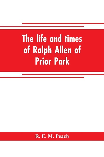 The life and times of Ralph Allen of Prior Park, Bath, introduced by a short account of Lyncombe and Widcombe, with notices of his contemporaries, including Bishop Warburton, Bennet of Widcombe House, Beau Nash, etc - R. E. M. Peach