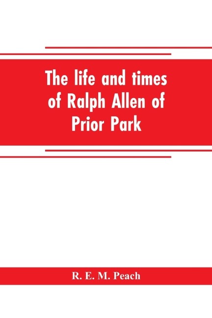 The life and times of Ralph Allen of Prior Park, Bath, introduced by a short account of Lyncombe and Widcombe, with notices of his contemporaries, including Bishop Warburton, Bennet of Widcombe House, Beau Nash, etc - R. E. M. Peach