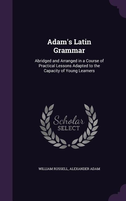 Adam's Latin Grammar: Abridged and Arranged in a Course of Practical Lessons Adapted to the Capacity of Young Learners - William Russell, Alexander Adam