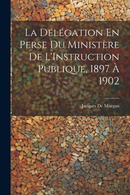 La Délégation En Perse Du Ministère De L'Instruction Publique, 1897 À 1902 - Jacques De Morgan