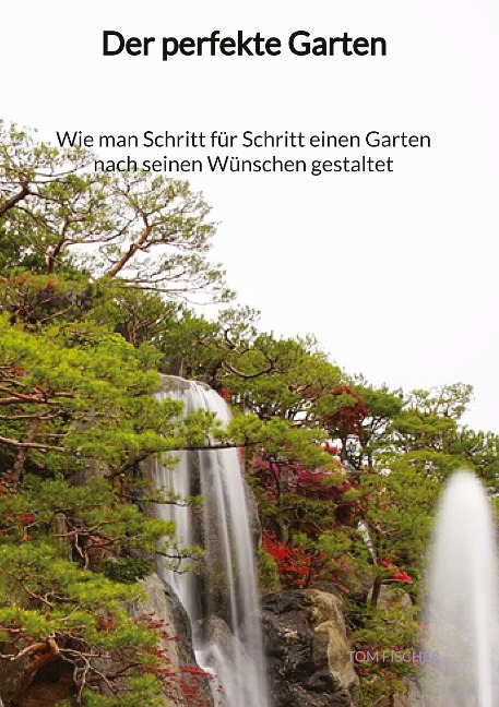 Der perfekte Garten - Wie man Schritt für Schritt einen Garten nach seinen Wünschen gestaltet - Tom Fischer