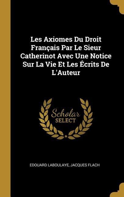 Les Axiomes Du Droit Français Par Le Sieur Catherinot Avec Une Notice Sur La Vie Et Les Écrits De L'Auteur - Edouard Laboulaye, Jacques Flach