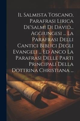 Il Salmista Toscano, Parafrasi Lirica De'salmi Di David... Aggiungesi ... La Parafrasi Delli Cantici Biblici Degli Evangeli ... Ed Anco La Parafrasi D - Anonymous