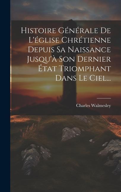 Histoire Générale De L'église Chrétienne Depuis Sa Naissance Jusqu'à Son Dernier État Triomphant Dans Le Ciel... - Charles Walmesley